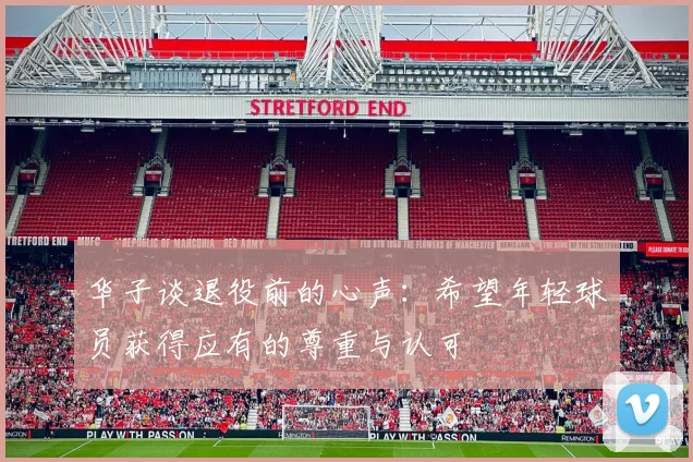 华子谈退役前的心声：希望年轻球员获得应有的尊重与认可