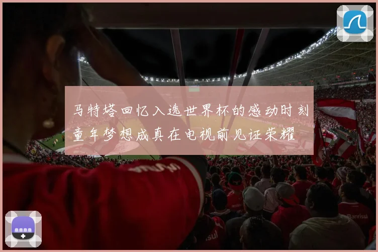 马特塔回忆入选世界杯的感动时刻童年梦想成真在电视前见证荣耀