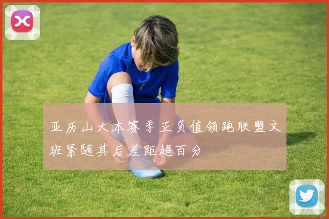 亚历山大本赛季正负值领跑联盟文班紧随其后差距超百分