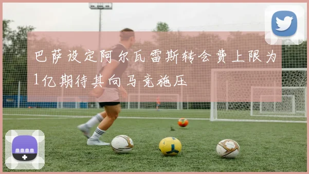巴萨设定阿尔瓦雷斯转会费上限为1亿期待其向马竞施压