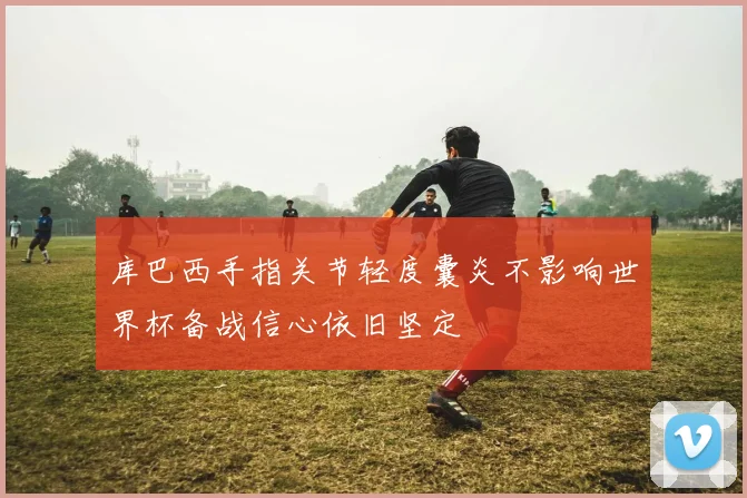 库巴西手指关节轻度囊炎不影响世界杯备战信心依旧坚定