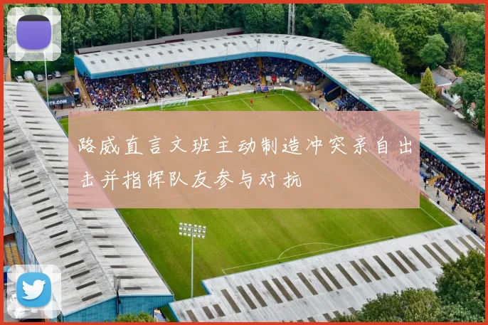 路威直言文班主动制造冲突亲自出击并指挥队友参与对抗