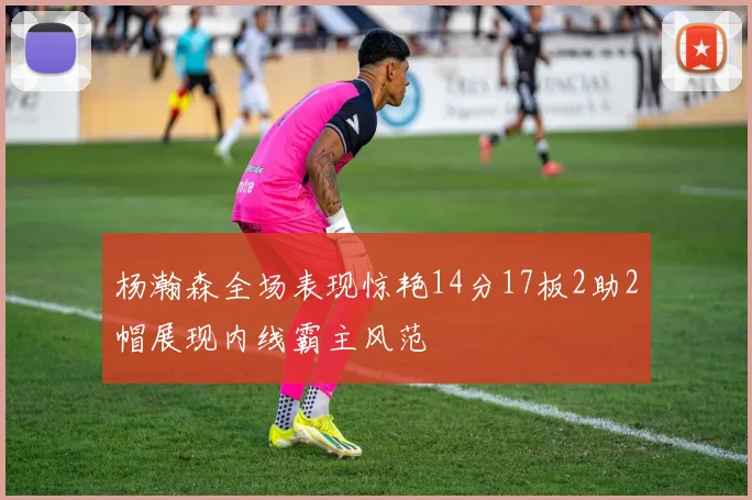 杨瀚森全场表现惊艳14分17板2助2帽展现内线霸主风范