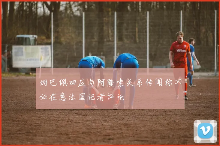 姆巴佩回应与阿隆索关系传闻称不必在意法国记者评论
