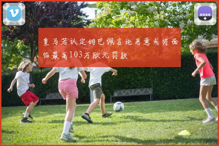 皇马若认定姆巴佩言论恶意或将面临最高103万欧元罚款