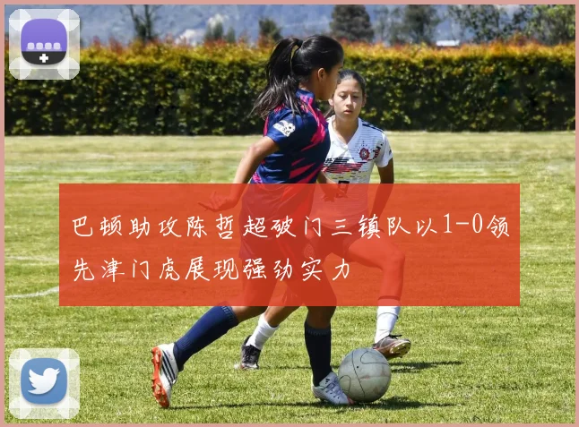 巴顿助攻陈哲超破门三镇队以1-0领先津门虎展现强劲实力
