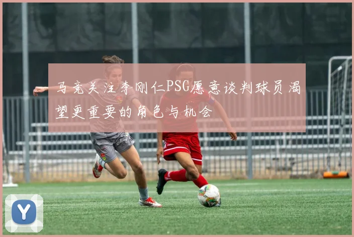 马竞关注李刚仁PSG愿意谈判球员渴望更重要的角色与机会
