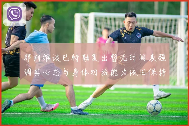 邓利维谈巴特勒复出暂无时间表强调其心态与身体对抗能力依旧保持
