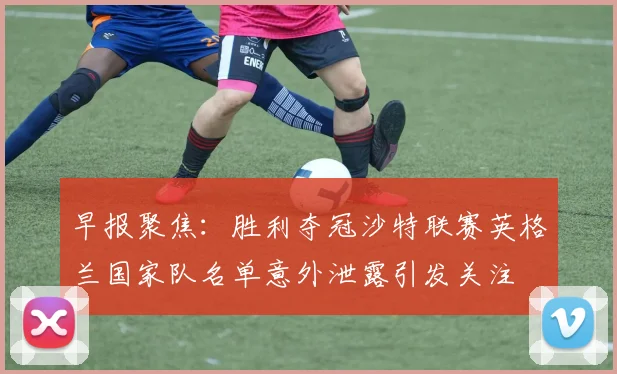早报聚焦：胜利夺冠沙特联赛英格兰国家队名单意外泄露引发关注