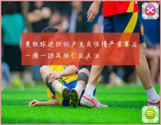 曼联球迷担忧卢克肖伤情严重赛后一瘸一拐离场引发关注
