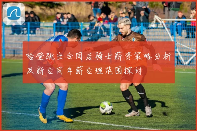 哈登跳出合同后骑士薪资策略分析及新合同年薪合理范围探讨