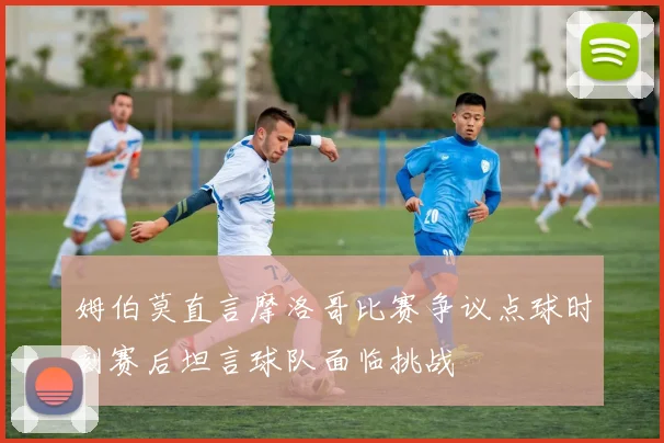 姆伯莫直言摩洛哥比赛争议点球时刻赛后坦言球队面临挑战