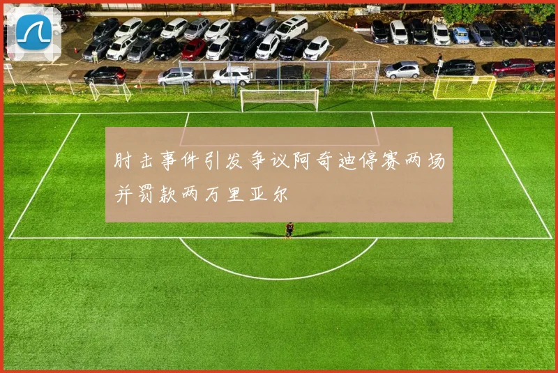 肘击事件引发争议阿奇迪停赛两场并罚款两万里亚尔