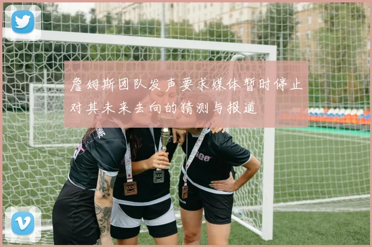 詹姆斯团队发声要求媒体暂时停止对其未来去向的猜测与报道