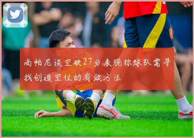 尚帕尼谈空砍27分表现称球队需寻找创造空位的有效方法