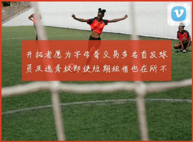 开拓者愿为字母哥交易多名首发球员及选秀权即使短期租借也在所不惜