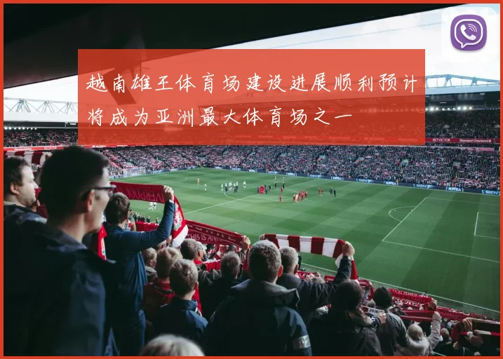 越南雄王体育场建设进展顺利预计将成为亚洲最大体育场之一