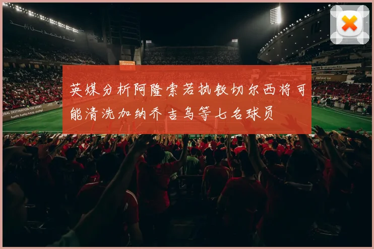 英媒分析阿隆索若执教切尔西将可能清洗加纳乔吉乌等七名球员