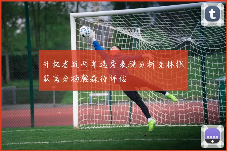 开拓者近两年选秀表现分析克林根获高分杨瀚森待评估