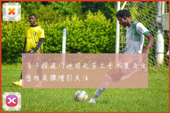 马卡报道门迪将赴芬兰手术皇马出售难度骤增引关注