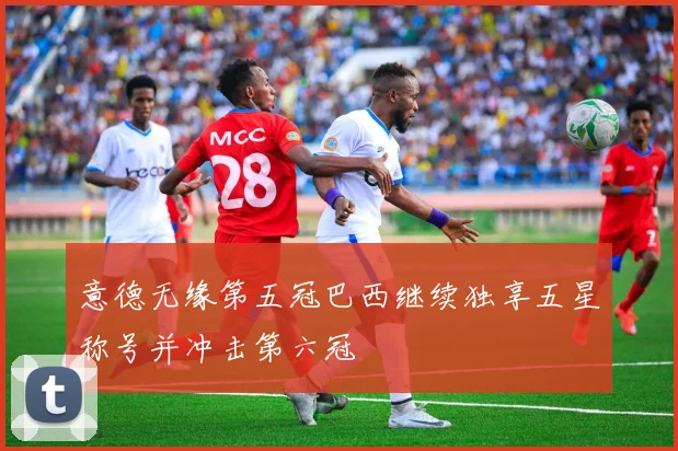 意德无缘第五冠巴西继续独享五星称号并冲击第六冠