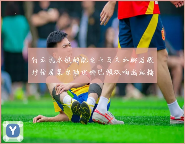 行云流水般的配合卡马文加脚后跟妙传居莱尔助攻姆巴佩双响成就精彩瞬间