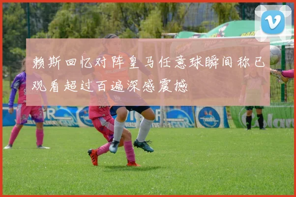 赖斯回忆对阵皇马任意球瞬间称已观看超过百遍深感震撼