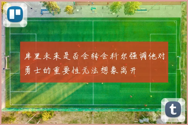 库里未来是否会转会科尔强调他对勇士的重要性无法想象离开