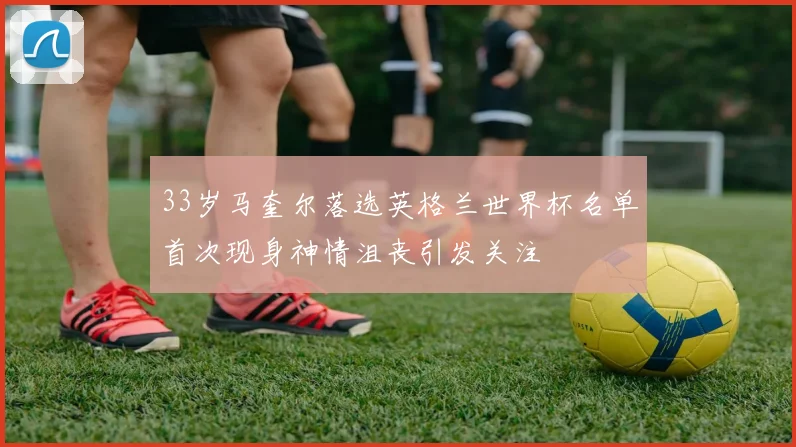 33岁马奎尔落选英格兰世界杯名单首次现身神情沮丧引发关注