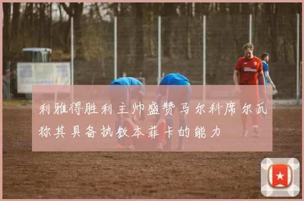 利雅得胜利主帅盛赞马尔科席尔瓦称其具备执教本菲卡的能力